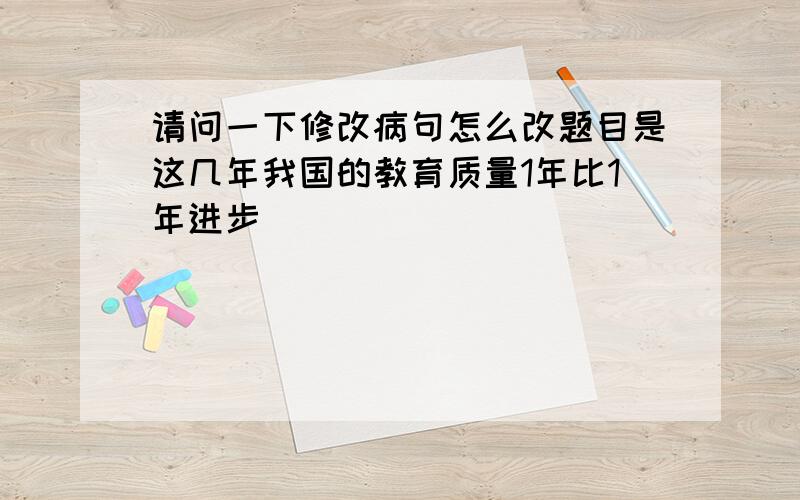 请问一下修改病句怎么改题目是这几年我国的教育质量1年比1年进步