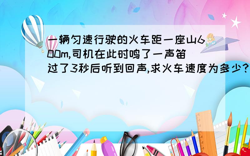 一辆匀速行驶的火车距一座山600m,司机在此时鸣了一声笛过了3秒后听到回声,求火车速度为多少?(V声=340m/s)
