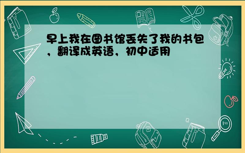 早上我在图书馆丢失了我的书包，翻译成英语，初中适用