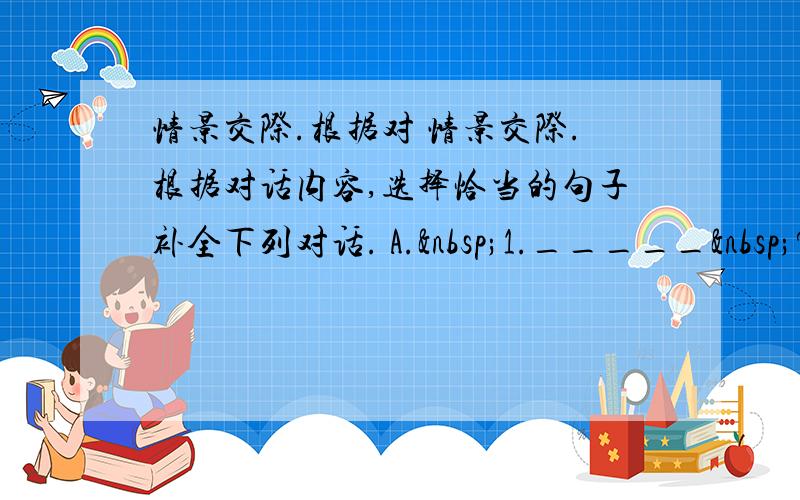 情景交际.根据对 情景交际.根据对话内容,选择恰当的句子补全下列对话. A. 1._____ ? B