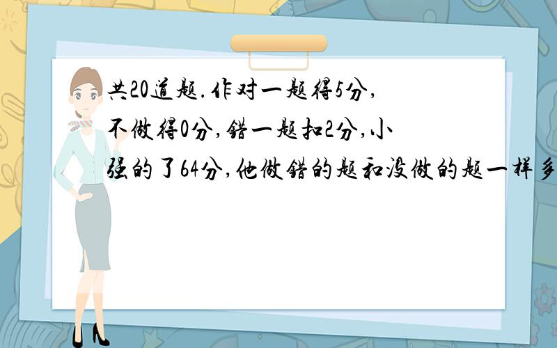 共20道题.作对一题得5分,不做得0分,错一题扣2分,小强的了64分,他做错的题和没做的题一样多.小强做对了几道题能把算