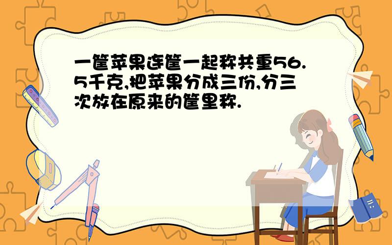 一筐苹果连筐一起称共重56.5千克,把苹果分成三份,分三次放在原来的筐里称.