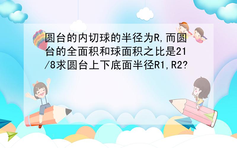 圆台的内切球的半径为R,而圆台的全面积和球面积之比是21/8求圆台上下底面半径R1,R2?