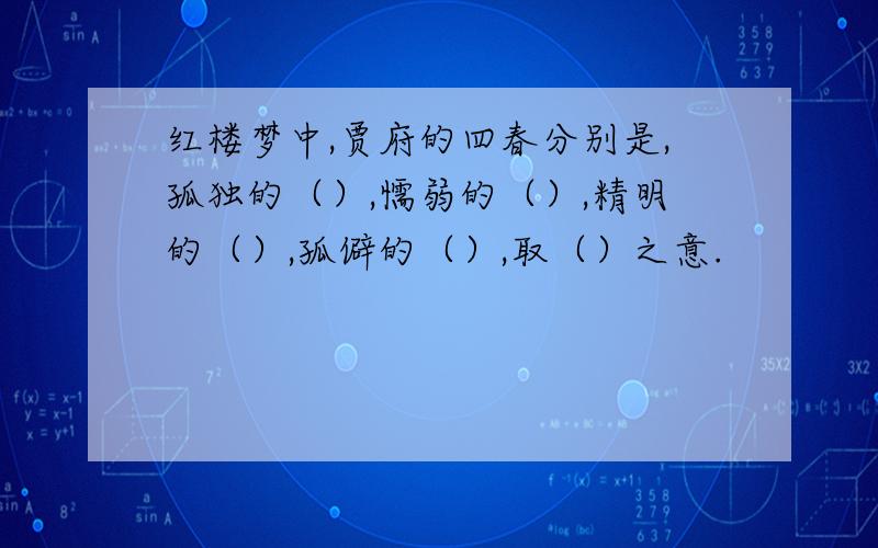 红楼梦中,贾府的四春分别是,孤独的（）,懦弱的（）,精明的（）,孤僻的（）,取（）之意.