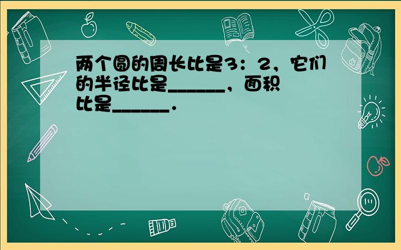 两个圆的周长比是3：2，它们的半径比是______，面积比是______．