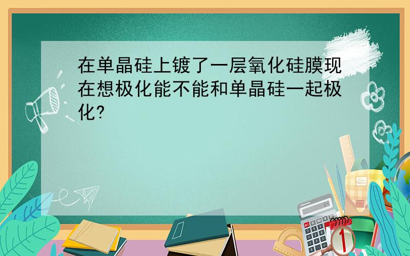 在单晶硅上镀了一层氧化硅膜现在想极化能不能和单晶硅一起极化?