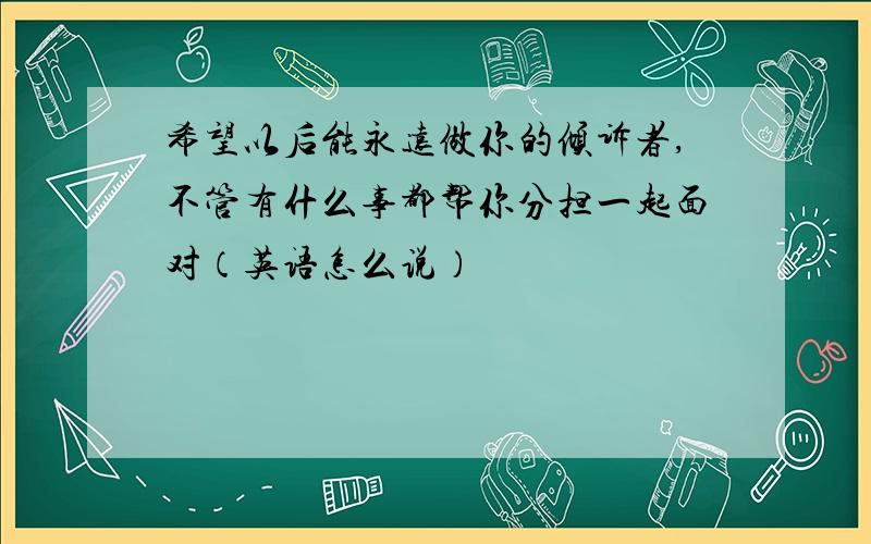 希望以后能永远做你的倾诉者,不管有什么事都帮你分担一起面对（英语怎么说）