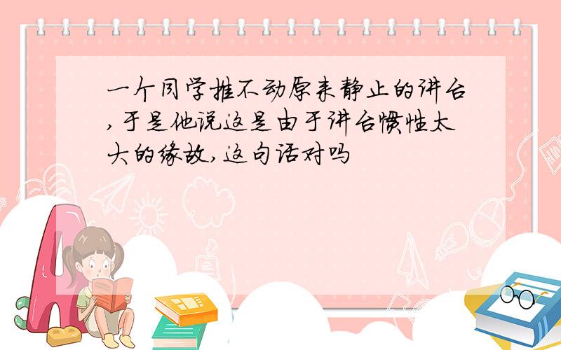 一个同学推不动原来静止的讲台,于是他说这是由于讲台惯性太大的缘故,这句话对吗