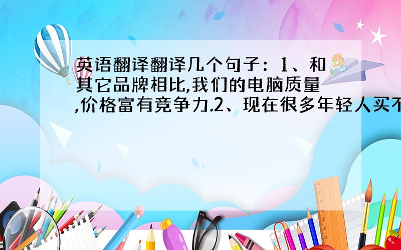 英语翻译翻译几个句子：1、和其它品牌相比,我们的电脑质量,价格富有竞争力.2、现在很多年轻人买不起房子,因为它们实在太贵