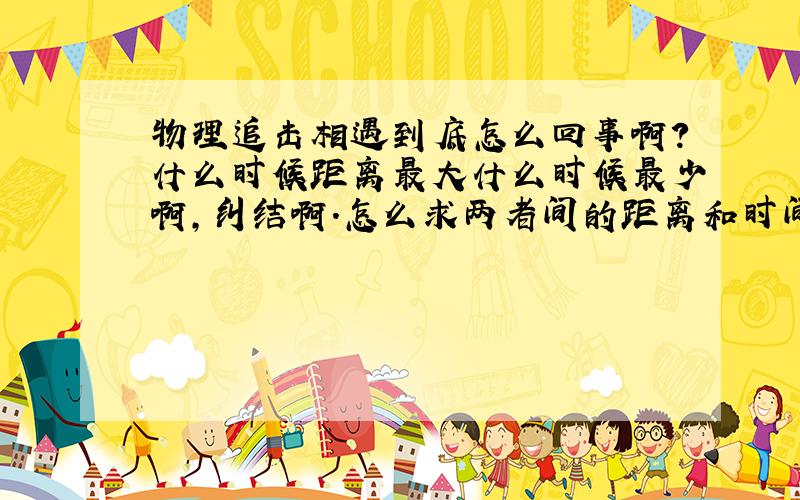 物理追击相遇到底怎么回事啊?什么时候距离最大什么时候最少啊,纠结啊.怎么求两者间的距离和时间啊