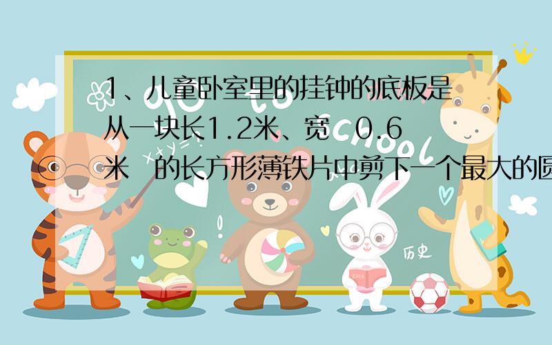 1、儿童卧室里的挂钟的底板是从一块长1.2米、宽　0.6米　的长方形薄铁片中剪下一个最大的圆,请你算算这