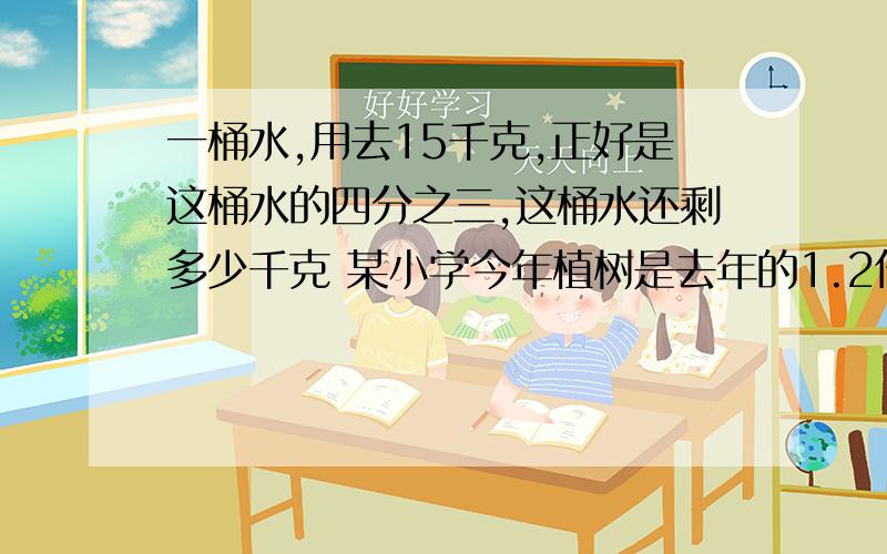 一桶水,用去15千克,正好是这桶水的四分之三,这桶水还剩多少千克 某小学今年植树是去年的1.2倍.写出这个小学今年植树棵