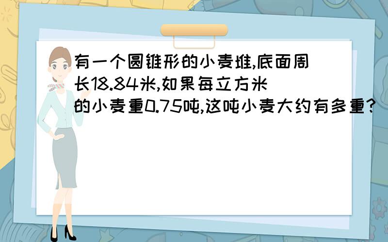 有一个圆锥形的小麦堆,底面周长18.84米,如果每立方米的小麦重0.75吨,这吨小麦大约有多重?