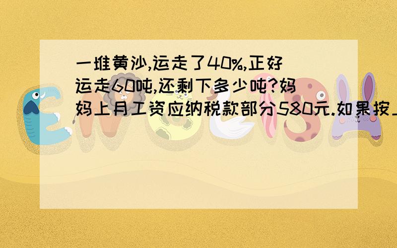 一堆黄沙,运走了40%,正好运走60吨,还剩下多少吨?妈妈上月工资应纳税款部分580元.如果按上月5%税率计算