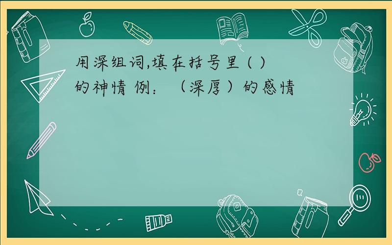 用深组词,填在括号里 ( )的神情 例：（深厚）的感情