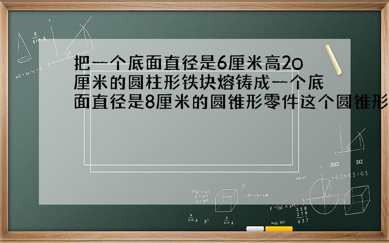 把一个底面直径是6厘米高2O厘米的圆柱形铁块熔铸成一个底面直径是8厘米的圆锥形零件这个圆锥形零件高是多少