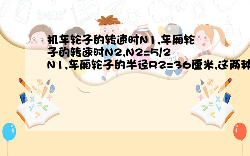 机车轮子的转速时N1,车厢轮子的转速时N2,N2=5/2N1,车厢轮子的半径R2=36厘米,这两种轮子边缘的向心加速度之