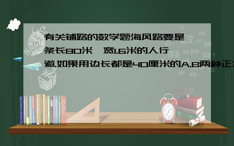 有关铺路的数学题海风路要是一条长80米,宽1.6米的人行道.如果用边长都是40厘米的A.B两种正方形地砖铺设,那么铺设这