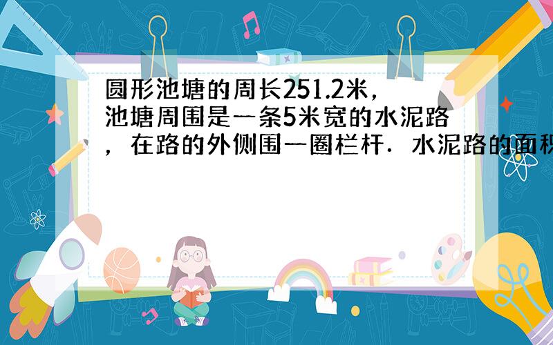 圆形池塘的周长251.2米，池塘周围是一条5米宽的水泥路，在路的外侧围一圈栏杆．水泥路的面积是多少？栏杆长多少米？