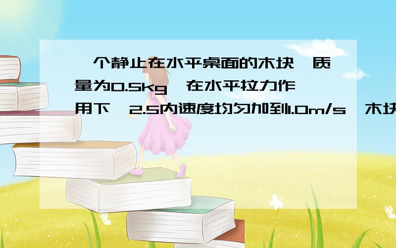 一个静止在水平桌面的木块,质量为0.5kg,在水平拉力作用下,2.5内速度均匀加到1.0m/s,木块与水平桌面的动摩擦因