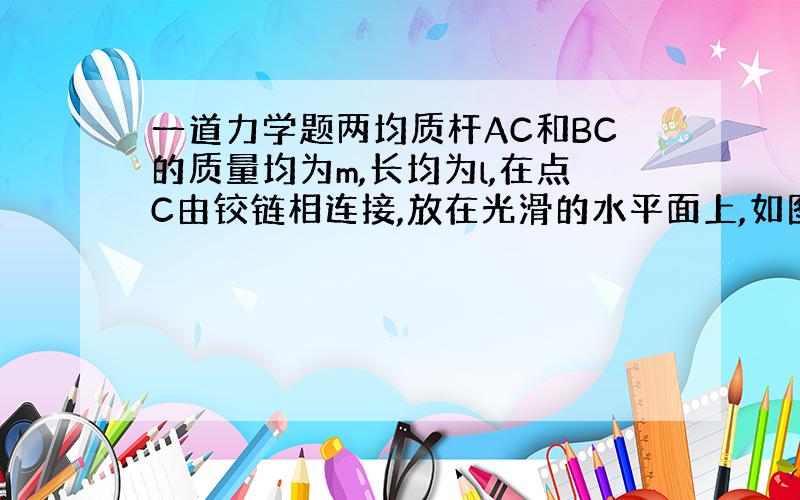 一道力学题两均质杆AC和BC的质量均为m,长均为l,在点C由铰链相连接,放在光滑的水平面上,如图所示.由于A和B端的滑动