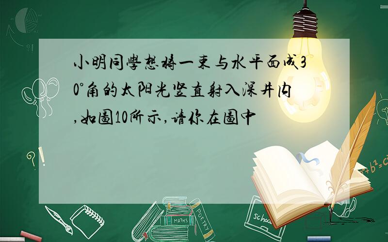 小明同学想将一束与水平面成30°角的太阳光竖直射入深井内,如图10所示,请你在图中