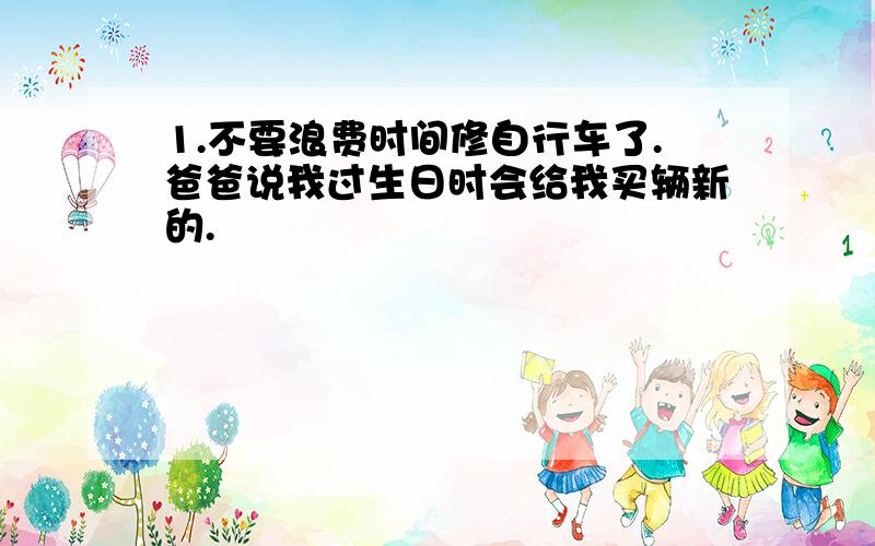 1.不要浪费时间修自行车了.爸爸说我过生日时会给我买辆新的.