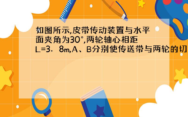 如图所示,皮带传动装置与水平面夹角为30°,两轮轴心相距L=3．8m,A、B分别使传送带与两轮的切点,轮...