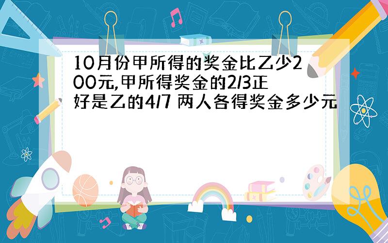 10月份甲所得的奖金比乙少200元,甲所得奖金的2/3正好是乙的4/7 两人各得奖金多少元