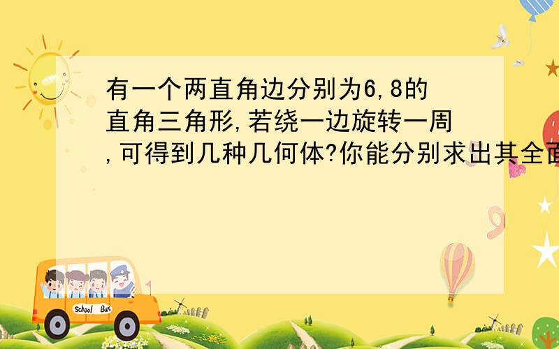 有一个两直角边分别为6,8的直角三角形,若绕一边旋转一周,可得到几种几何体?你能分别求出其全面积吗?