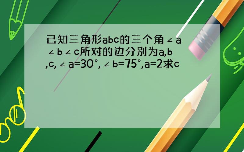 已知三角形abc的三个角∠a∠b∠c所对的边分别为a,b,c,∠a=30°,∠b=75°,a=2求c