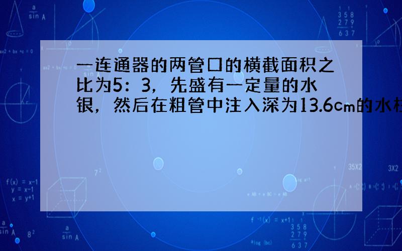 一连通器的两管口的横截面积之比为5：3，先盛有一定量的水银，然后在粗管中注入深为13.6cm的水柱，如图所示．则细管中的