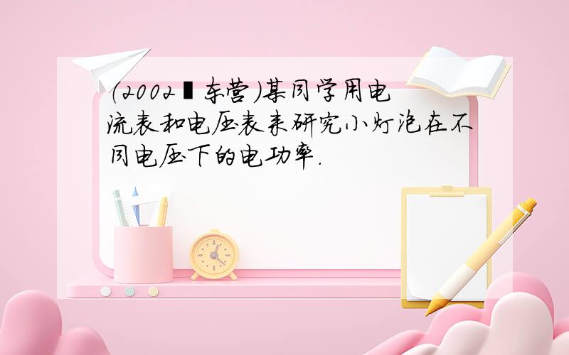 （2002•东营）某同学用电流表和电压表来研究小灯泡在不同电压下的电功率．