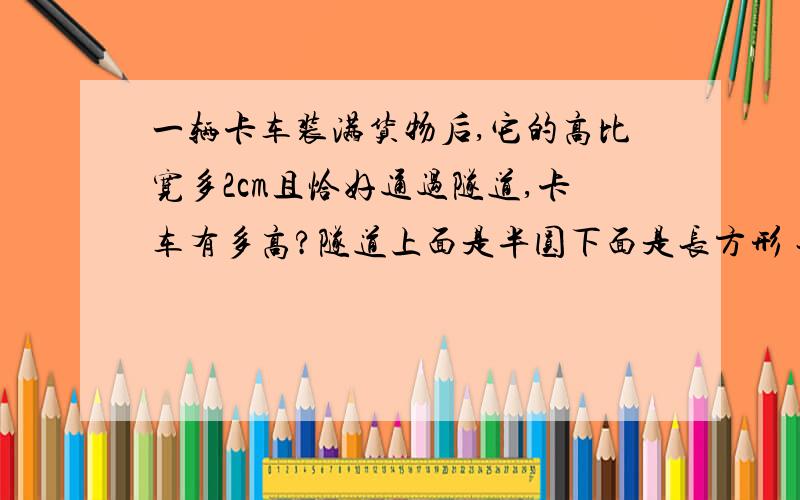 一辆卡车装满货物后,它的高比宽多2cm且恰好通过隧道,卡车有多高?隧道上面是半圆下面是长方形 长方形长4m（左边那条）宽