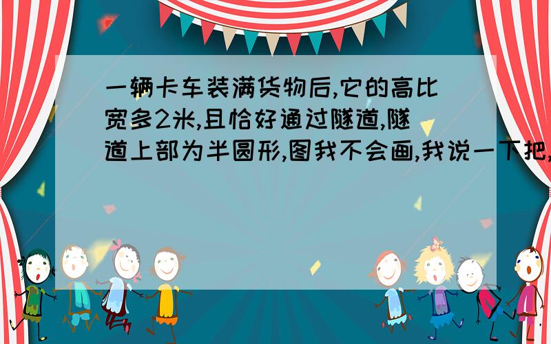 一辆卡车装满货物后,它的高比宽多2米,且恰好通过隧道,隧道上部为半圆形,图我不会画,我说一下把,就是有一个隧道,下面是矩