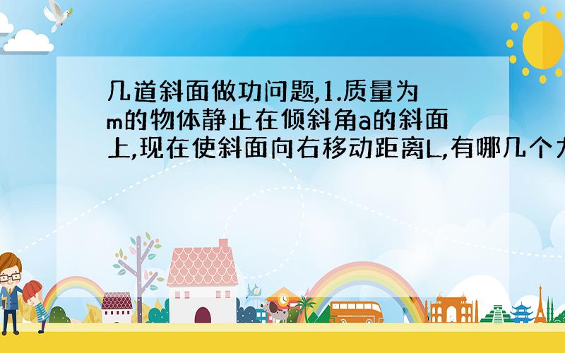 几道斜面做功问题,1.质量为m的物体静止在倾斜角a的斜面上,现在使斜面向右移动距离L,有哪几个力对物体做功?各做了多少功