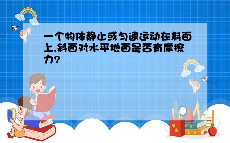 一个物体静止或匀速运动在斜面上,斜面对水平地面是否有摩擦力?