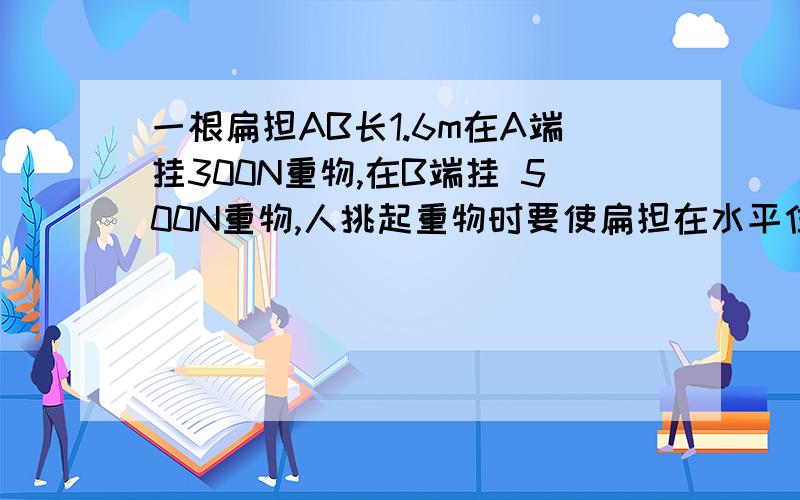 一根扁担AB长1.6m在A端挂300N重物,在B端挂 500N重物,人挑起重物时要使扁担在水平位置平衡