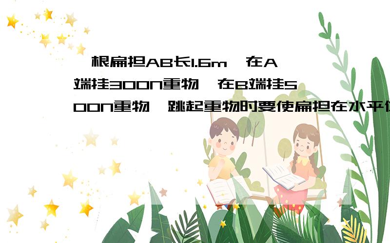 一根扁担AB长1.6m,在A端挂300N重物,在B端挂500N重物,跳起重物时要使扁担在水平位置平衡,肩膀离A端的距