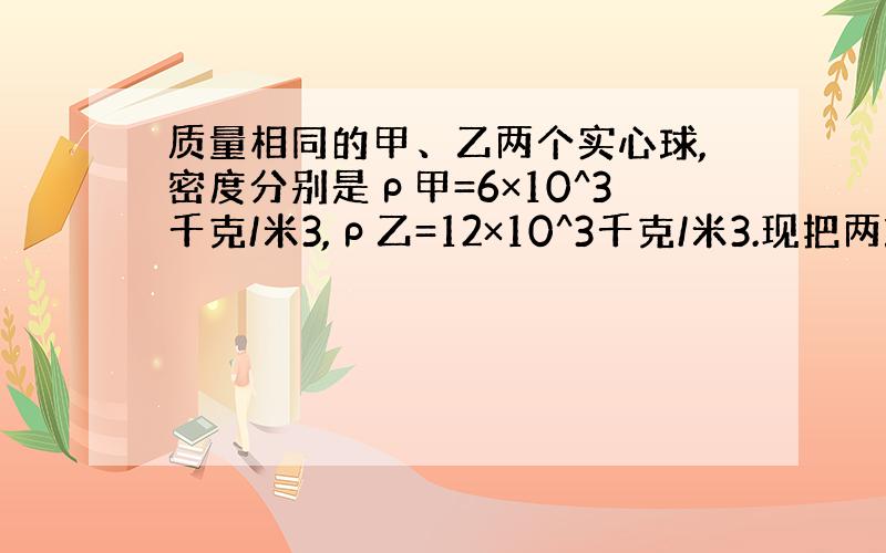 质量相同的甲、乙两个实心球,密度分别是ρ甲=6×10^3千克/米3,ρ乙=12×10^3千克/米3.现把两球分别挂在两个