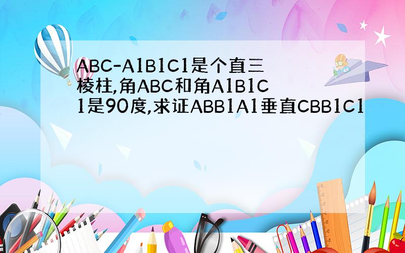 ABC-A1B1C1是个直三棱柱,角ABC和角A1B1C1是90度,求证ABB1A1垂直CBB1C1