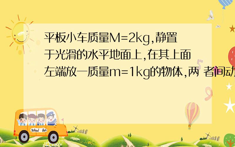 平板小车质量M=2kg,静置于光滑的水平地面上,在其上面左端放一质量m=1kg的物体,两 者间动摩