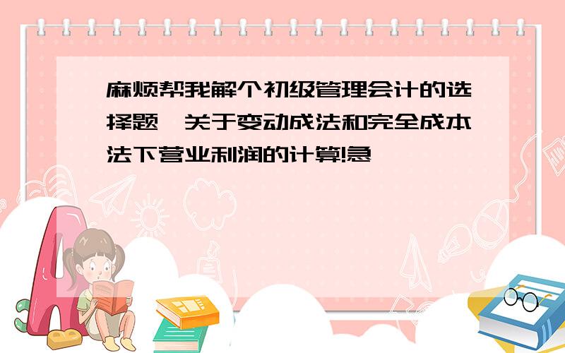 麻烦帮我解个初级管理会计的选择题,关于变动成法和完全成本法下营业利润的计算!急,