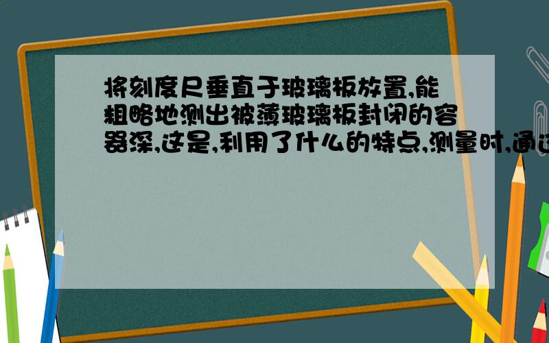 将刻度尺垂直于玻璃板放置,能粗略地测出被薄玻璃板封闭的容器深,这是,利用了什么的特点,测量时,通过玻璃板观察到的是刻度尺