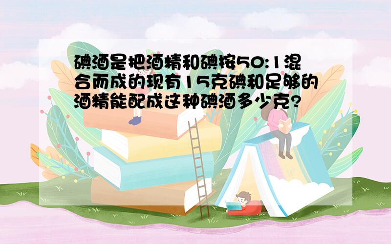 碘酒是把酒精和碘按50:1混合而成的现有15克碘和足够的酒精能配成这种碘酒多少克?