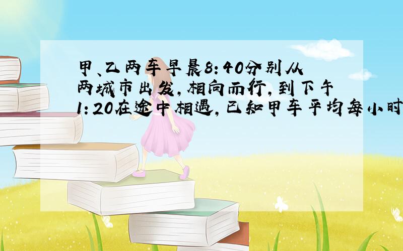 甲、乙两车早晨8：40分别从两城市出发，相向而行，到下午1：20在途中相遇，已知甲车平均每小时行106千米，乙车平均每小