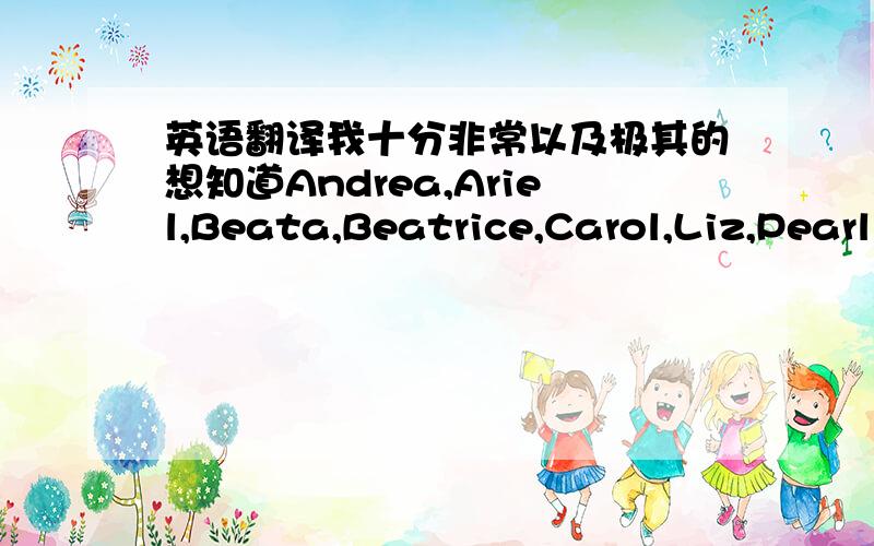 英语翻译我十分非常以及极其的想知道Andrea,Ariel,Beata,Beatrice,Carol,Liz,Pearl