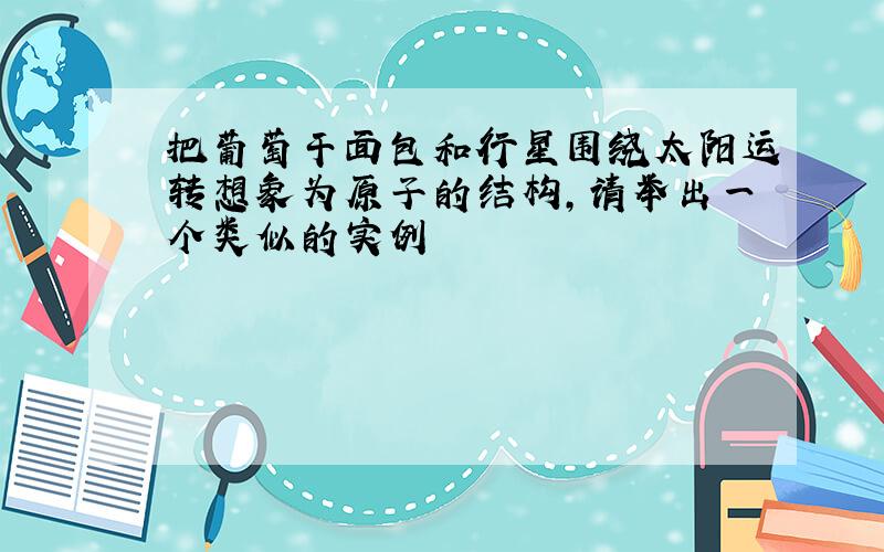 把葡萄干面包和行星围绕太阳运转想象为原子的结构,请举出一个类似的实例