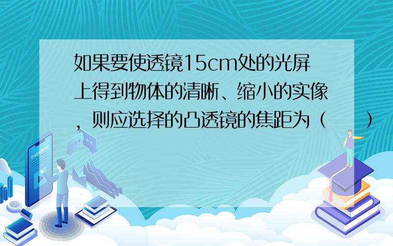 如果要使透镜15cm处的光屏上得到物体的清晰、缩小的实像，则应选择的凸透镜的焦距为（　　）