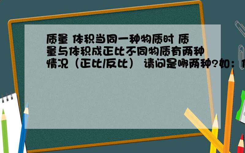 质量 体积当同一种物质时 质量与体积成正比不同物质有两种情况（正比/反比） 请问是哪两种?如：体积一定.